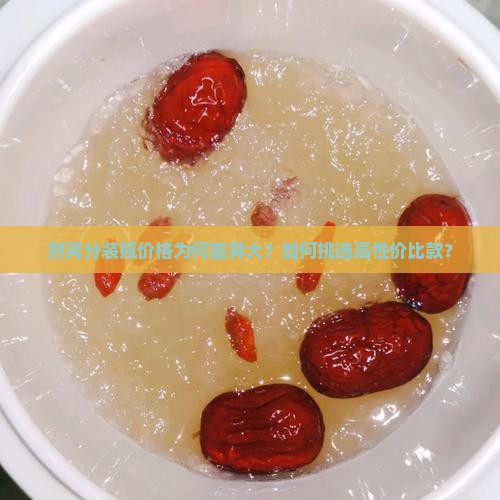 燕窝分装瓶价格为何差异大？如何挑选高性价比款？