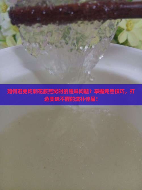 如何避免炖制花胶燕窝时的腥味问题？掌握炖煮技巧，打造美味不腥的滋补佳品！