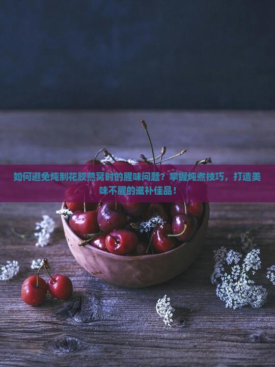 如何避免炖制花胶燕窝时的腥味问题？掌握炖煮技巧，打造美味不腥的滋补佳品！
