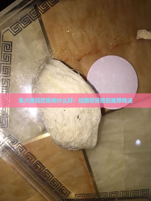 来大姨妈燕窝炖什么好：经期燕窝搭配推荐炖法