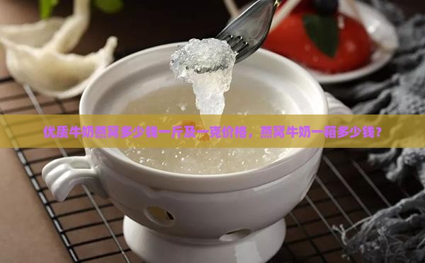 优质牛奶燕窝多少钱一斤及一克价格，燕窝牛奶一箱多少钱？