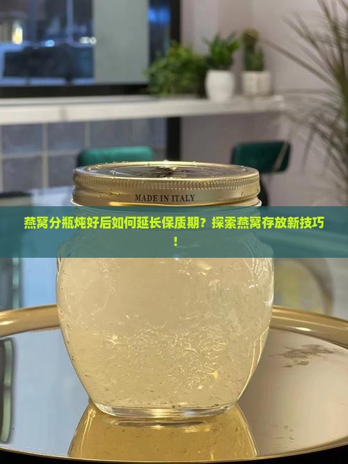 燕窝分瓶炖好后如何延长保质期？探索燕窝存放新技巧！