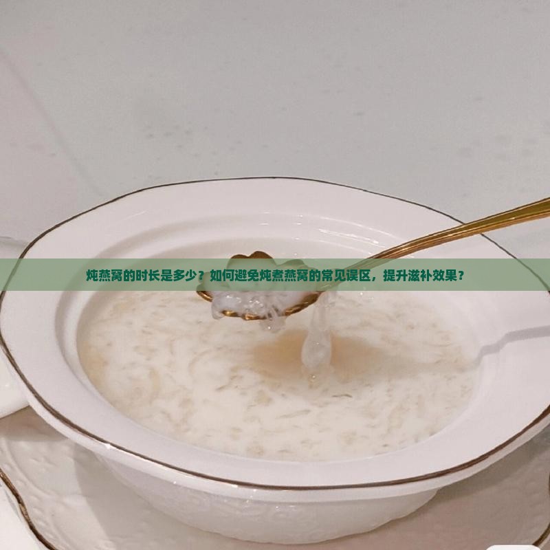 炖燕窝的时长是多少？如何避免炖煮燕窝的常见误区，提升滋补效果？