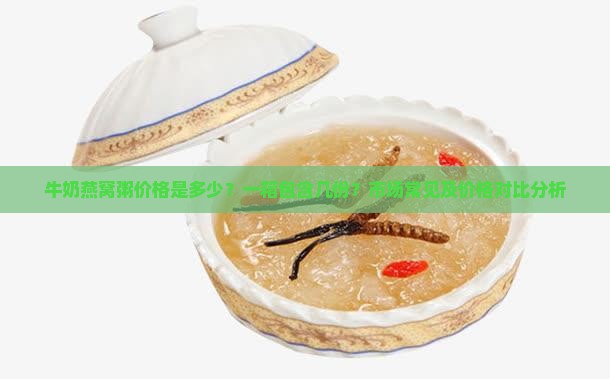 牛奶燕窝粥价格是多少？一箱包含几份？市场常见及价格对比分析