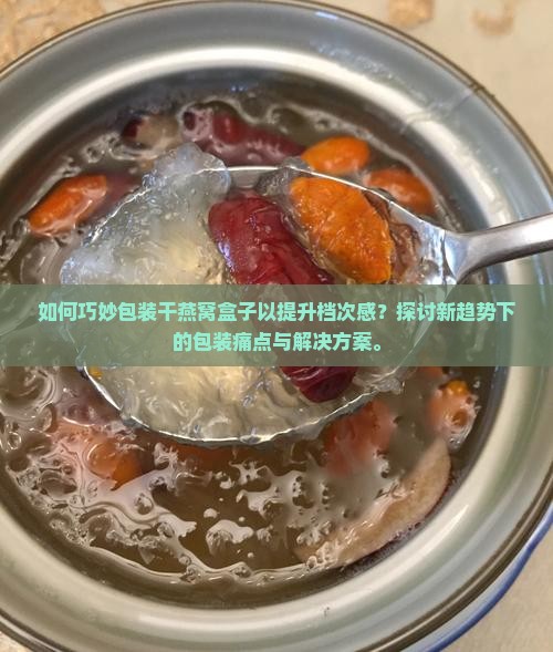 如何巧妙包装干燕窝盒子以提升档次感？探讨新趋势下的包装痛点与解决方案。