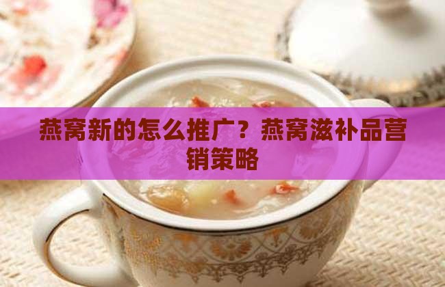 燕窝新的怎么推广？燕窝滋补品营销策略
