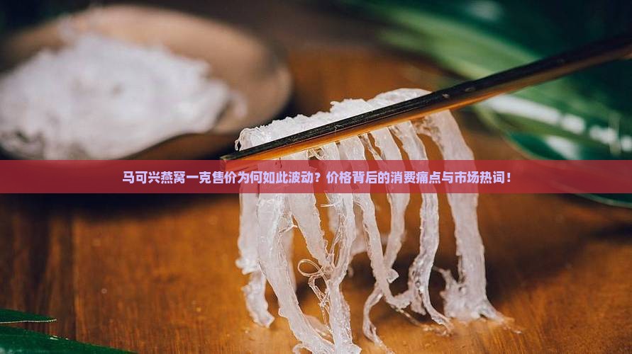 马可兴燕窝一克售价为何如此波动？价格背后的消费痛点与市场热词！