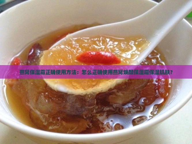 燕窝保湿霜正确使用方法：怎么正确使用燕窝焕颜保湿霜保湿肌肤？