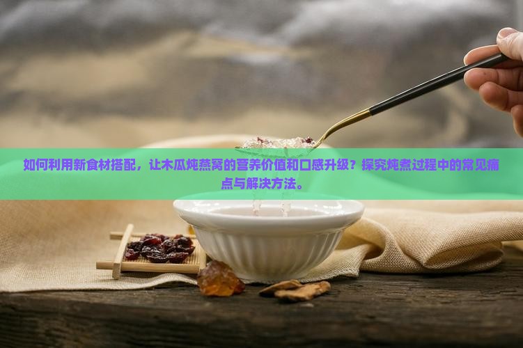 如何利用新食材搭配，让木瓜炖燕窝的营养价值和口感升级？探究炖煮过程中的常见痛点与解决方法。