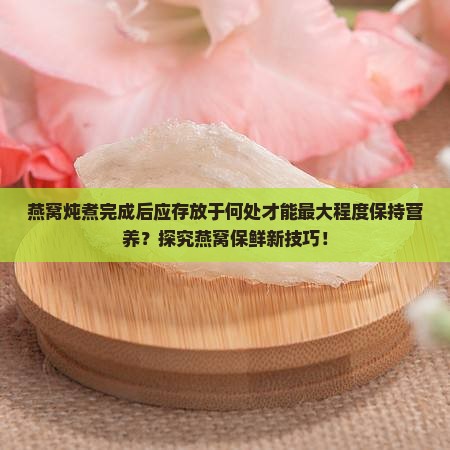 燕窝炖煮完成后应存放于何处才能最大程度保持营养？探究燕窝保鲜新技巧！