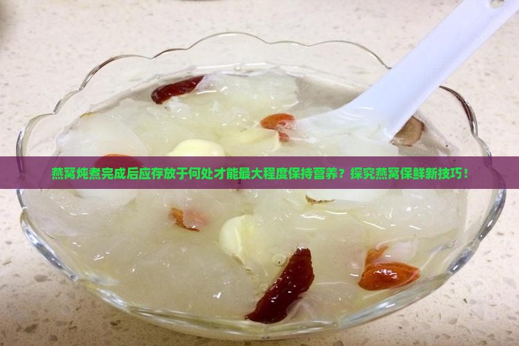 燕窝炖煮完成后应存放于何处才能最大程度保持营养？探究燕窝保鲜新技巧！