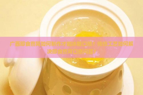 广西即食燕窝如何制作才能冰糖口感？传统工艺如何解决即食燕窝口感问题？