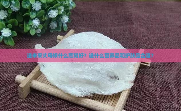 送未来丈母娘什么燕窝好？送什么营养品和护肤品合适？