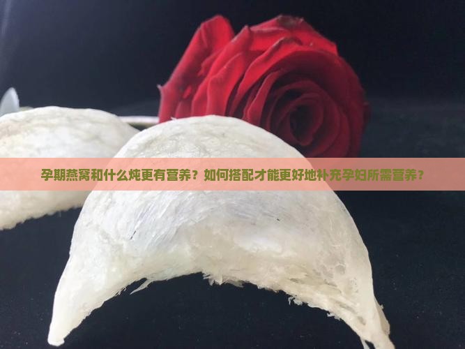 孕期燕窝和什么炖更有营养？如何搭配才能更好地补充孕妇所需营养？