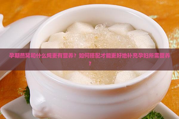孕期燕窝和什么炖更有营养？如何搭配才能更好地补充孕妇所需营养？