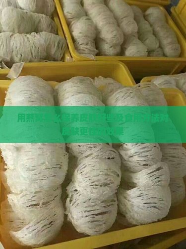 用燕窝怎么保养皮肤好些及食用方法对皮肤更佳的效果