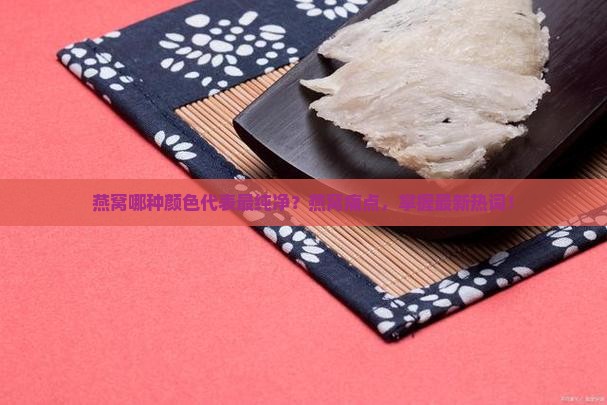 燕窝哪种颜色代表最纯净？燕窝痛点，掌握最新热词！