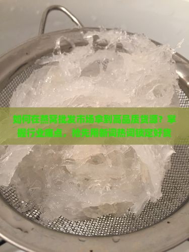 如何在燕窝批发市场拿到高品质货源？掌握行业痛点，抢先用新词热词锁定好货！