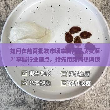 如何在燕窝批发市场拿到高品质货源？掌握行业痛点，抢先用新词热词锁定好货！
