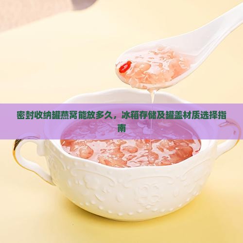 密封收纳罐燕窝能放多久，冰箱存储及罐盖材质选择指南