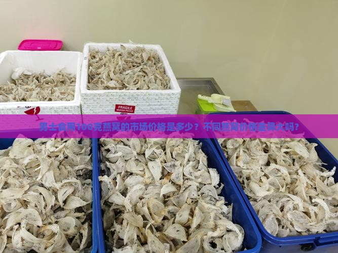 男士食用100克燕窝的市场价格是多少？不同燕窝价格差异大吗？