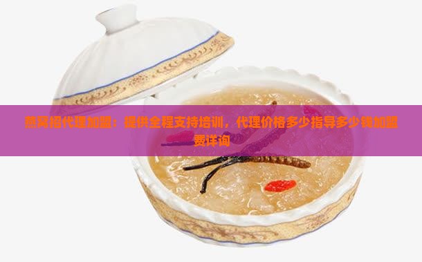 燕窝招代理加盟：提供全程支持培训，代理价格多少指导多少钱加盟费详询