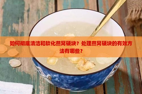 如何彻底清洁和软化燕窝硬块？处理燕窝硬块的有效方法有哪些？