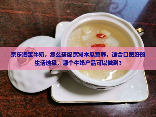 京东淘宝牛奶，怎么搭配燕窝木瓜营养，适合口感好的生活选择，哪个牛奶产品可以做到？
