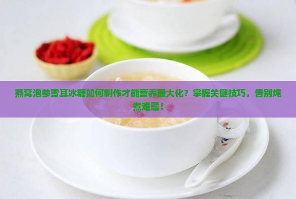 燕窝泡参雪耳冰糖如何制作才能营养最大化？掌握关键技巧，告别炖煮难题！