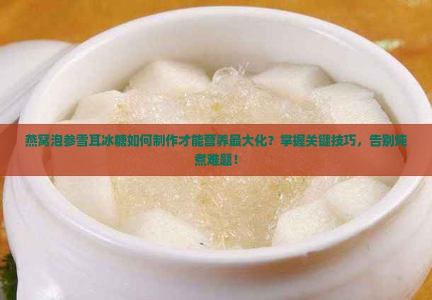 燕窝泡参雪耳冰糖如何制作才能营养最大化？掌握关键技巧，告别炖煮难题！
