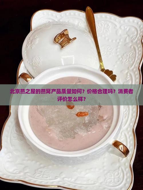 北京燕之屋的燕窝产品质量如何？价格合理吗？消费者评价怎么样？