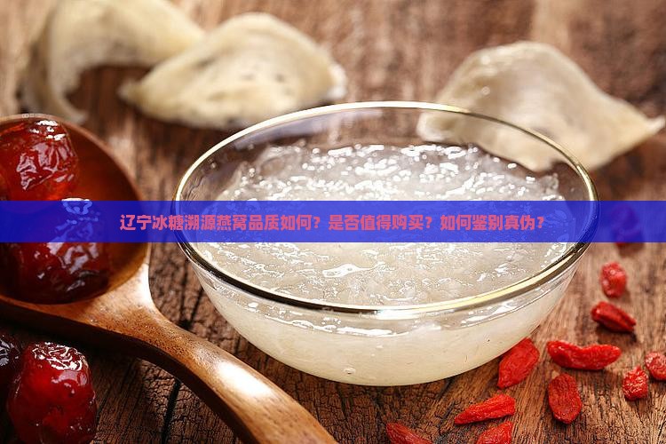 辽宁冰糖溯源燕窝品质如何？是否值得购买？如何鉴别真伪？
