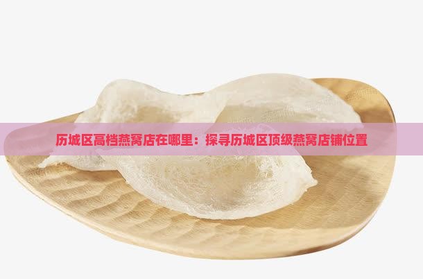 历城区高档燕窝店在哪里：探寻历城区顶级燕窝店铺位置