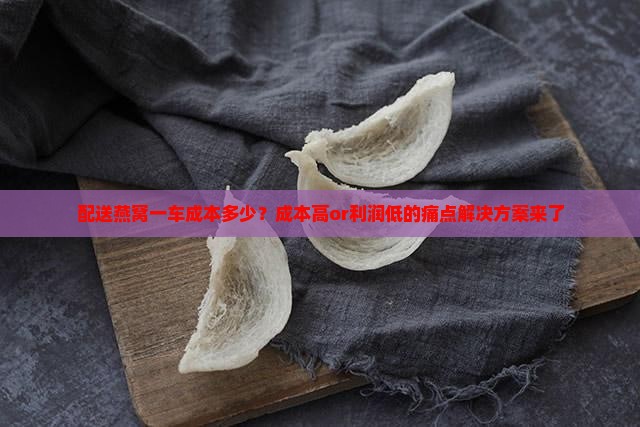 配送燕窝一车成本多少？成本高or利润低的痛点解决方案来了