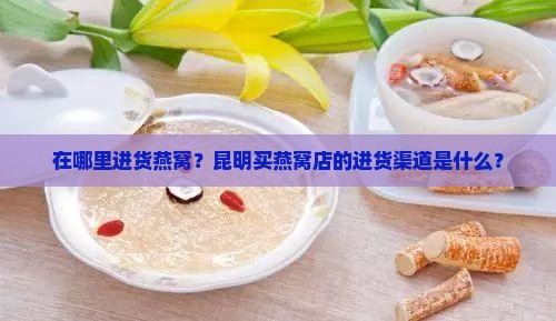 在哪里进货燕窝？昆明买燕窝店的进货渠道是什么？
