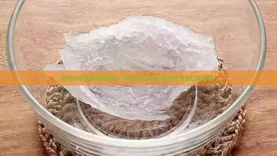 如何彻底去除燕窝腥味？有哪些方法能让燕窝炖煮后口感更佳？