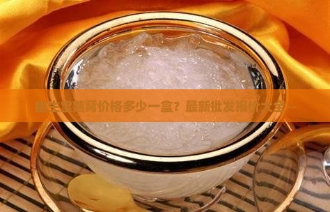 幽生堂燕窝价格多少一盒？最新批发报价大全--