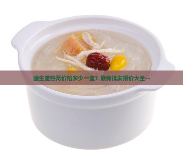 幽生堂燕窝价格多少一盒？最新批发报价大全--