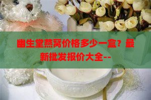 幽生堂燕窝价格多少一盒？最新批发报价大全--