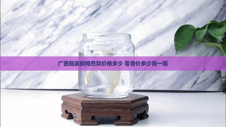 广西瓶装鲜炖燕窝价格多少 零售价多少钱一瓶