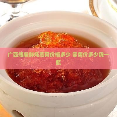 广西瓶装鲜炖燕窝价格多少 零售价多少钱一瓶