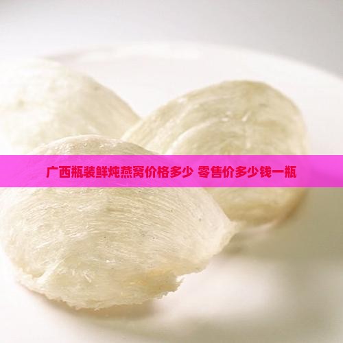 广西瓶装鲜炖燕窝价格多少 零售价多少钱一瓶