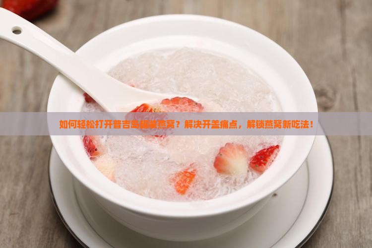 如何轻松打开普吉岛罐装燕窝？解决开盖痛点，解锁燕窝新吃法！