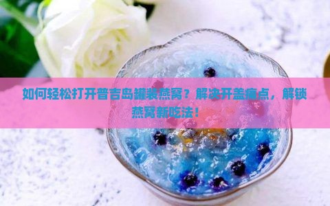 如何轻松打开普吉岛罐装燕窝？解决开盖痛点，解锁燕窝新吃法！