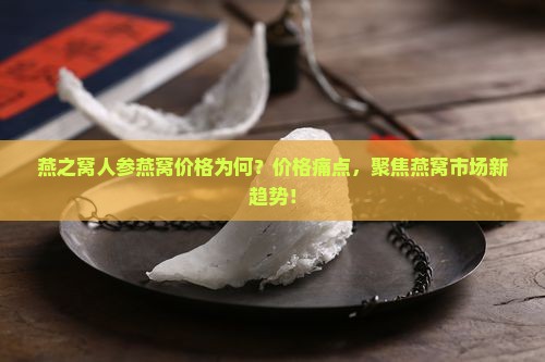燕之窝人参燕窝价格为何？价格痛点，聚焦燕窝市场新趋势！