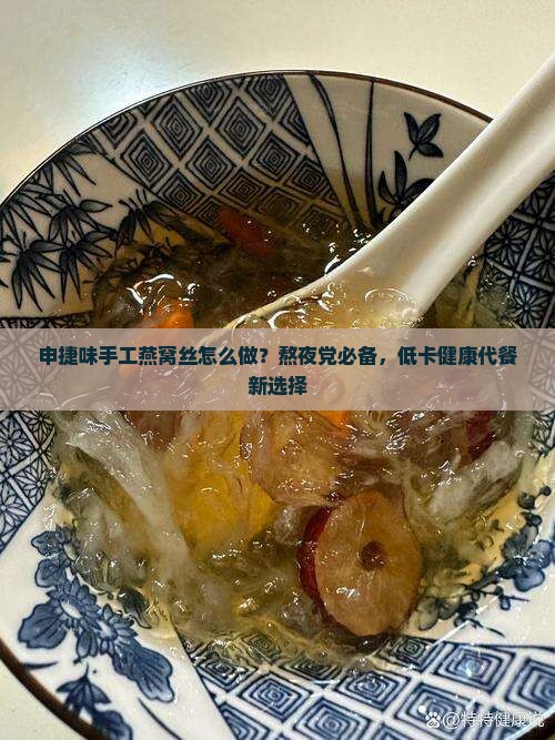 申捷味手工燕窝丝怎么做？熬夜党必备，低卡健康代餐新选择