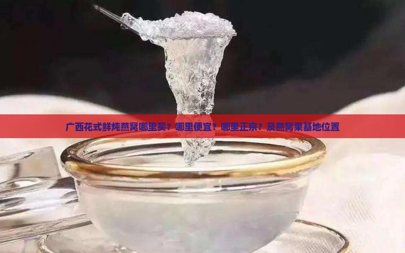 广西花式鲜炖燕窝哪里买？哪里便宜？哪里正宗？及燕窝果基地位置