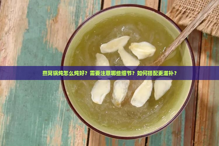 燕窝锅炖怎么炖好？需要注意哪些细节？如何搭配更滋补？