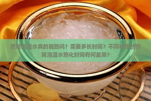 燕窝泡温水真的能熟吗？需要多长时间？不同种类的燕窝泡温水熟化时间有何差异？