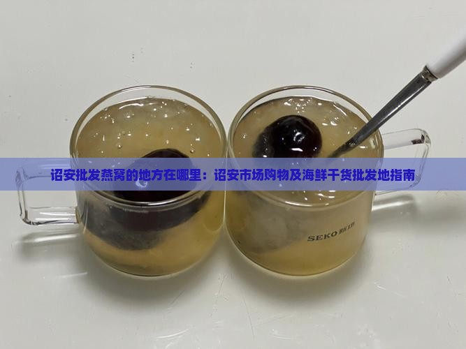 诏安批发燕窝的地方在哪里：诏安市场购物及海鲜干货批发地指南